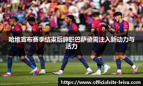 哈维宣布赛季结束后辞职巴萨亟需注入新动力与活力