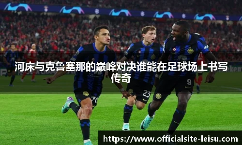河床与克鲁塞那的巅峰对决谁能在足球场上书写传奇