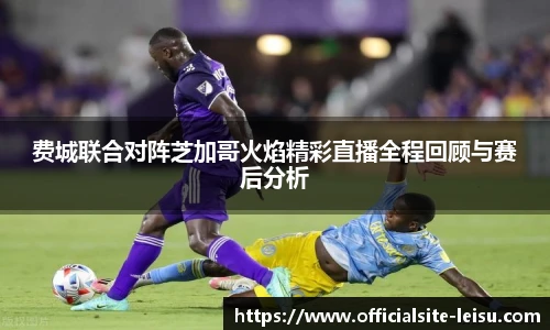 费城联合对阵芝加哥火焰精彩直播全程回顾与赛后分析