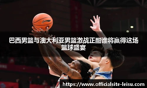 巴西男篮与澳大利亚男篮激战正酣谁将赢得这场篮球盛宴