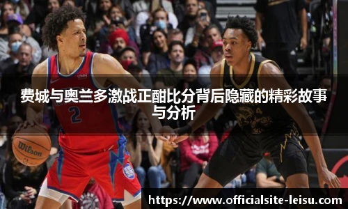 费城与奥兰多激战正酣比分背后隐藏的精彩故事与分析