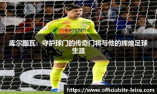 库尔图瓦：守护球门的传奇门将与他的辉煌足球生涯
